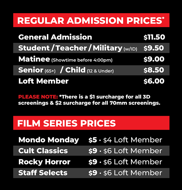 General Admission - $11.50
Student / Teacher / Military (w/ID) - $9.50 
Matinee (Showtime before 4:00pm) - $9.00
Senior (65+) / Child (12 & Under) - $8.50
Loft Member - $6.00

Please Note: There is a $1 surcharge for all 3D
screenings & $2 surcharge for all 70mm screenings.